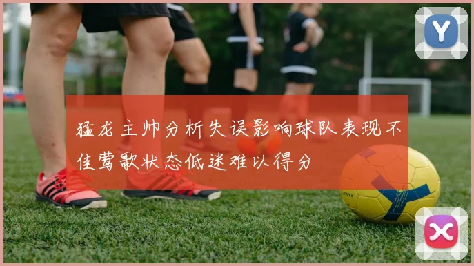 猛龙主帅分析失误影响球队表现不佳莺歌状态低迷难以得分